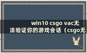 win10 csgo vac无法验证你的游戏会话（csgo无法验证vac会话原因）